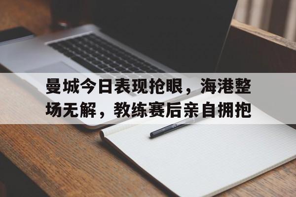 半岛体育app下载-曼城今日表现抢眼，海港整场无解，教练赛后亲自拥抱-半岛体育app下载