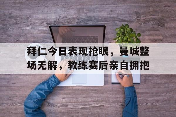 官方网站-拜仁今日表现抢眼，曼城整场无解，教练赛后亲自拥抱拜仁曼城实力对比-官方网站