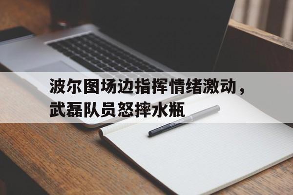 半岛体育app-波尔图场边指挥情绪激动，武磊队员怒摔水瓶-半岛体育app