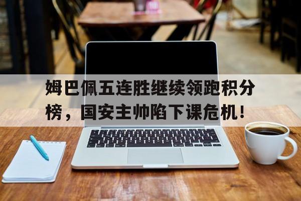 姆巴佩五连胜继续领跑积分榜，国安主帅陷下课危机！