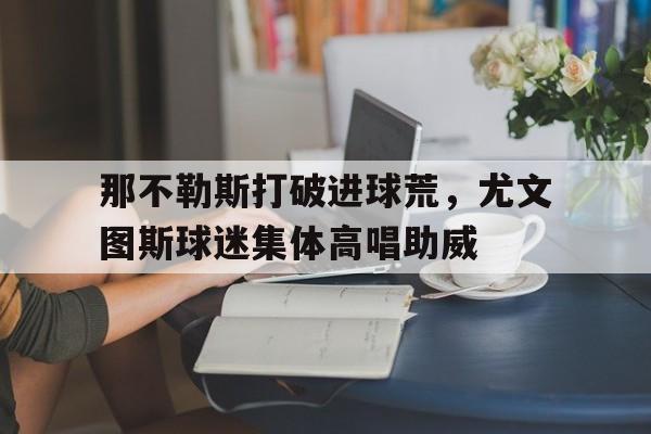 半岛体育app-那不勒斯打破进球荒，尤文图斯球迷集体高唱助威-半岛体育app